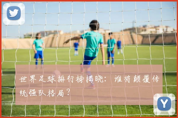 世界足球排行榜揭晓：谁将颠覆传统强队格局？