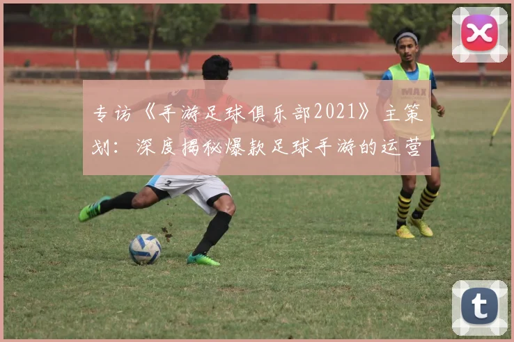 专访《手游足球俱乐部2021》主策划:深度揭秘爆款足球手游的运营与创新之路