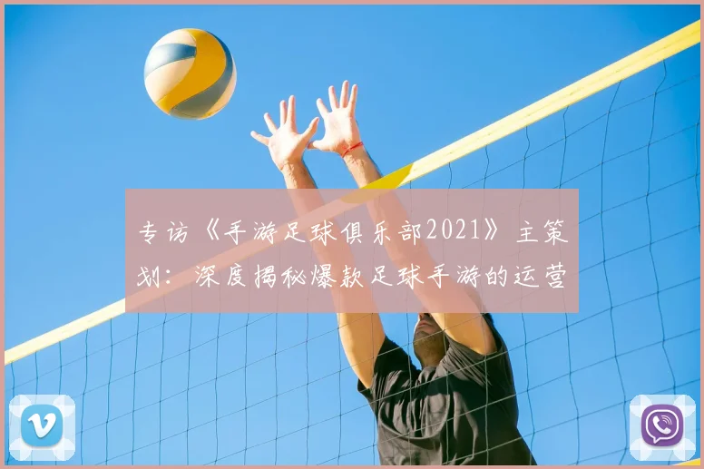 专访《手游足球俱乐部2021》主策划：深度揭秘爆款足球手游的运营与创新之路