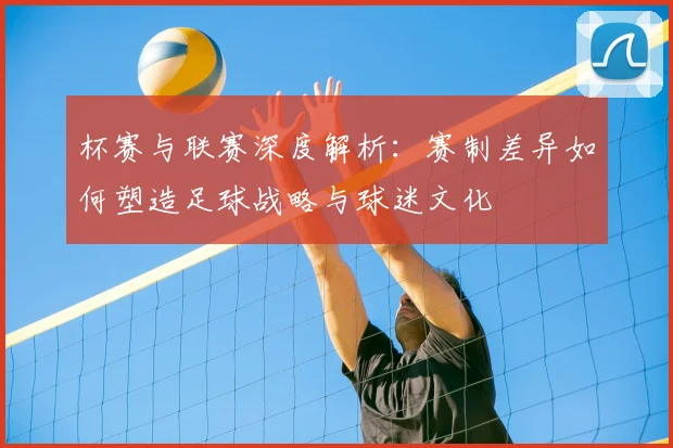 杯赛与联赛深度解析:赛制差异如何塑造足球战略与球迷文化