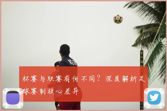 杯赛与联赛有何不同?深度解析足球赛制核心差异