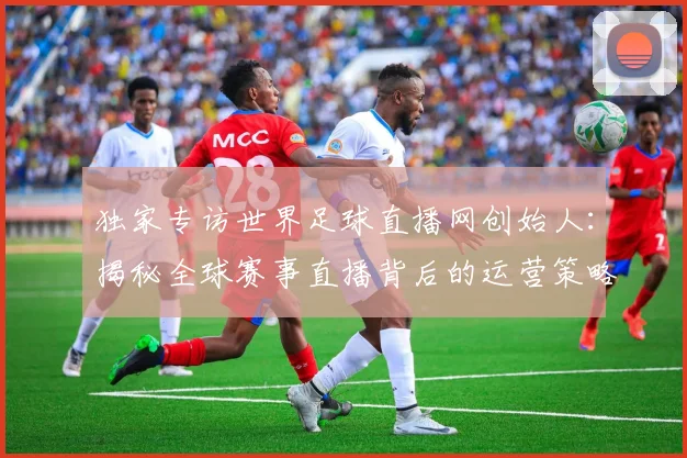 独家专访世界足球直播网创始人：揭秘全球赛事直播背后的运营策略与市场布局